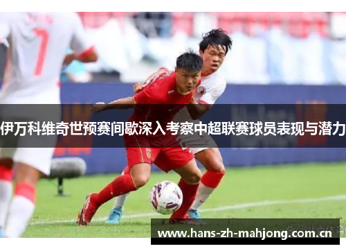 伊万科维奇世预赛间歇深入考察中超联赛球员表现与潜力 伊万科维奇世预赛间歇深入考察中超联赛球员表现与潜力